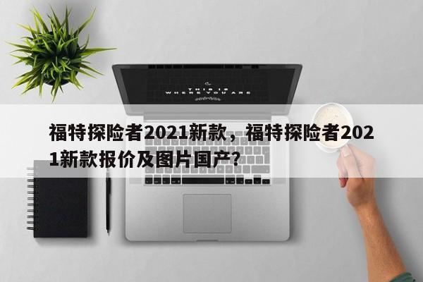 福特探險者2021新款，福特探險者2021新款報價及圖片國產？