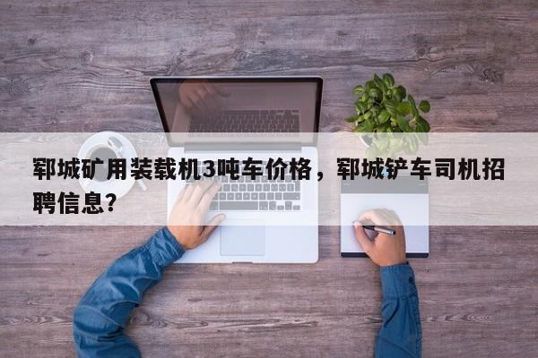 鄆城礦用裝載機3噸車價格，鄆城鏟車司機招聘信息？