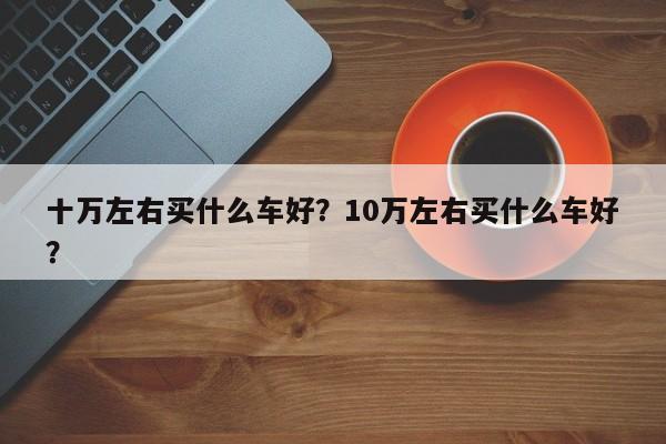 十萬左右買什么車好？10萬左右買什么車好？