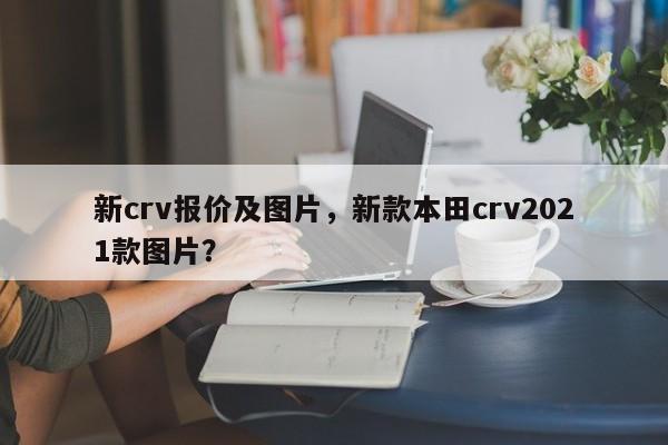 新crv報價及圖片，新款本田crv2021款圖片？