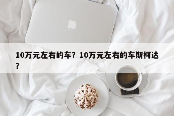 10萬(wàn)元左右的車？10萬(wàn)元左右的車斯柯達(dá)？