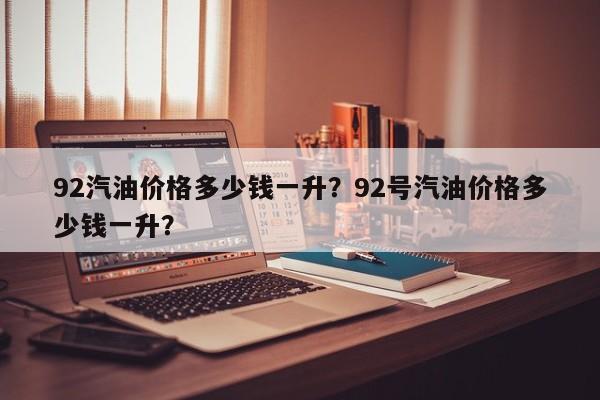 92汽油價格多少錢一升？92號汽油價格多少錢一升？
