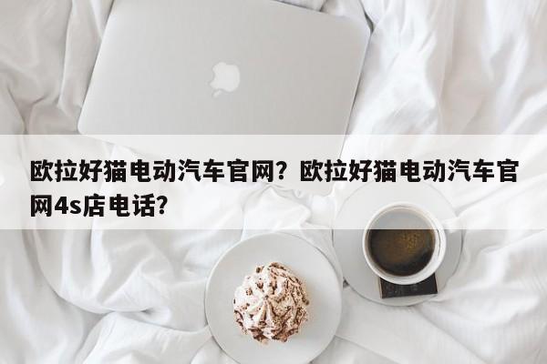 歐拉好貓電動汽車官網(wǎng)？歐拉好貓電動汽車官網(wǎng)4s店電話？
